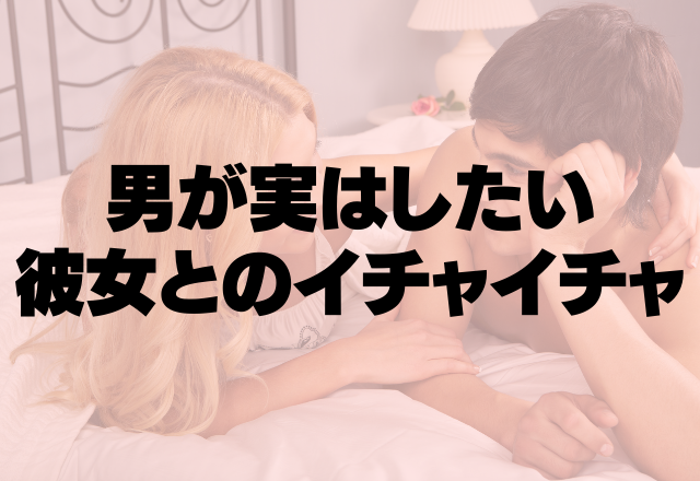 幸せすぎるって…。男が実は彼女としたいイチャイチャ4つ