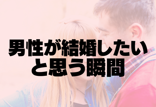 「結婚したい！！」男性が結婚したいと思う瞬間