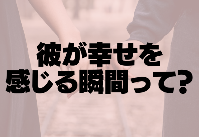 付き合えてよかった。彼が幸せを感じる瞬間って？