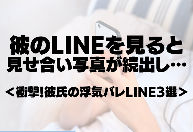 【彼氏の女関係の証拠をつかんだ瞬間…】彼のLINEを見ると見せ合い写真が続出し…＜衝撃！彼氏の浮気バレLINE3選＞