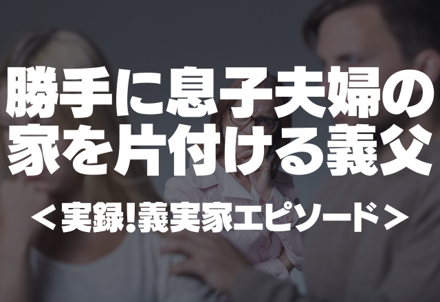 【義父が家に侵入！？】勝手に”息子夫婦”の家の片づけをする義父。自分勝手な行動にゾッ…＜実録！義実家エピソード＞